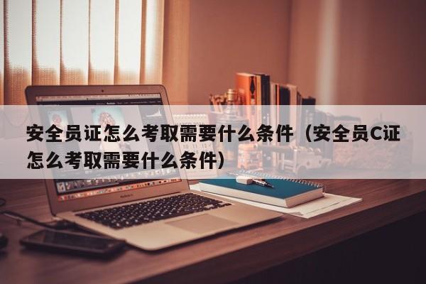 安全员证怎么考取需要什么条件（安全员C证怎么考取需要什么条件）