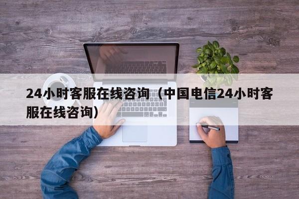 24小时客服在线咨询（中国电信24小时客服在线咨询）
