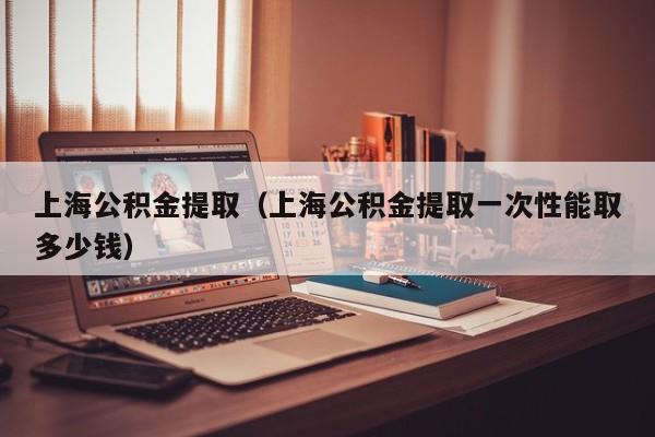 上海公积金提取（上海公积金提取一次性能取多少钱）