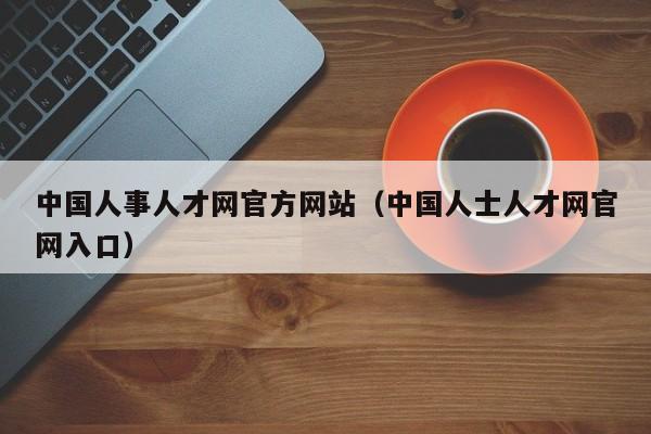 中国人事人才网官方网站（中国人士人才网官网入口）