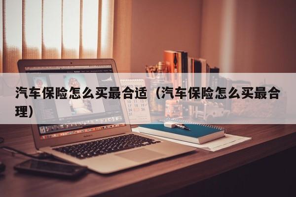 汽车保险怎么买最合适（汽车保险怎么买最合理）