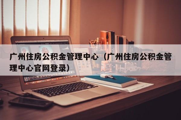 广州住房公积金管理中心（广州住房公积金管理中心官网登录）