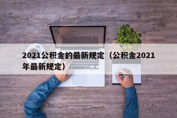 2021公积金的最新规定（公积金2021年最新规定）