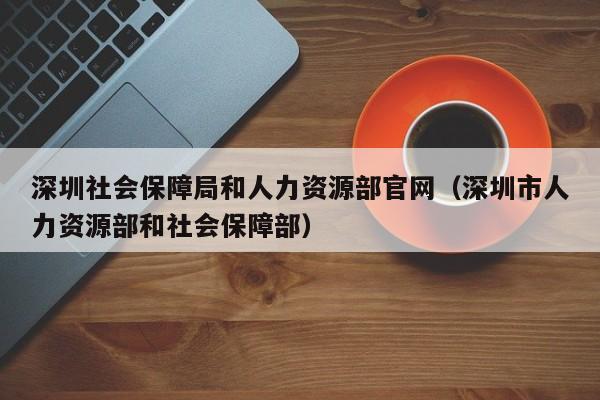 深圳社会保障局和人力资源部官网（深圳市人力资源部和社会保障部）
