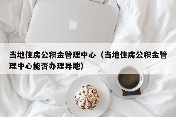 当地住房公积金管理中心（当地住房公积金管理中心能否办理异地）
