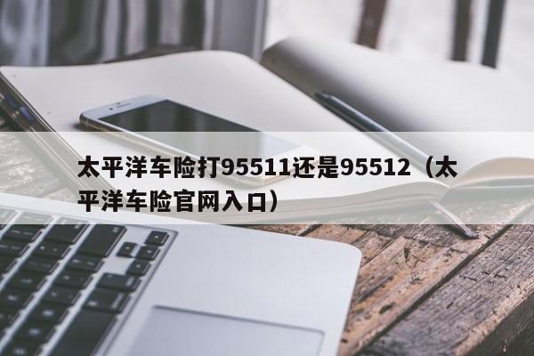 太平洋车险打95511还是95512（太平洋车险官网入口）