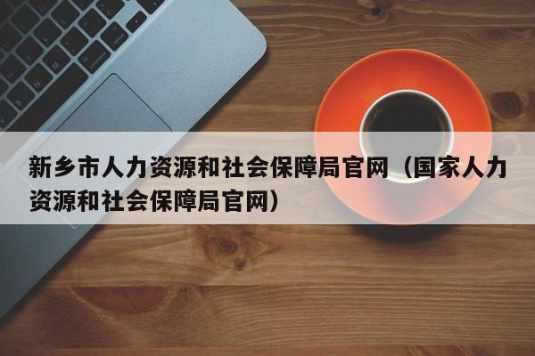 新乡市人力资源和社会保障局官网（国家人力资源和社会保障局官网）