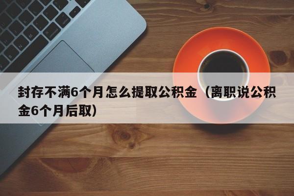 封存不满6个月怎么提取公积金（离职说公积金6个月后取）