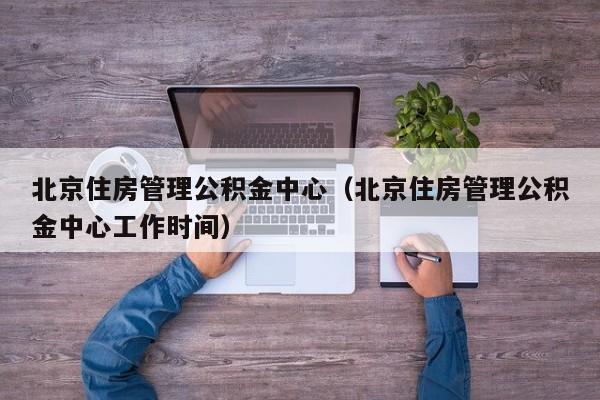 北京住房管理公积金中心（北京住房管理公积金中心工作时间）