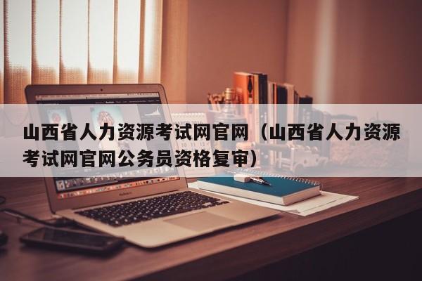 山西省人力资源考试网官网（山西省人力资源考试网官网公务员资格复审）