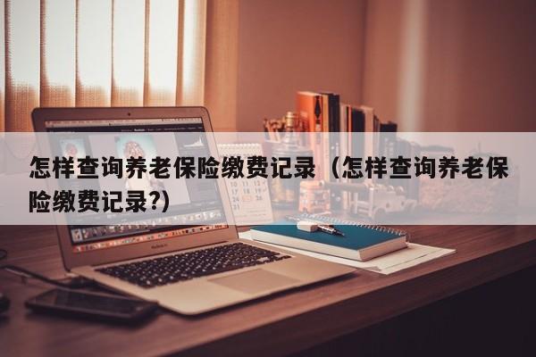 怎样查询养老保险缴费记录（怎样查询养老保险缴费记录?）