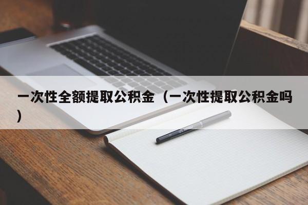一次性全额提取公积金（一次性提取公积金吗）
