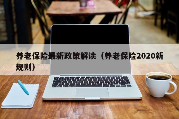 养老保险最新政策解读（养老保险2020新规则）