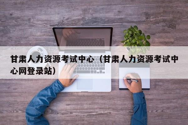 甘肃人力资源考试中心（甘肃人力资源考试中心网登录站）