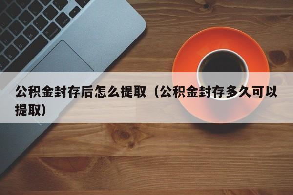 公积金封存后怎么提取（公积金封存多久可以提取）
