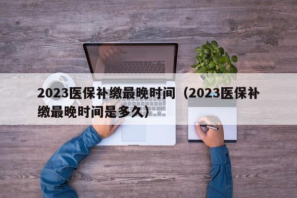 2023医保补缴最晚时间（2023医保补缴最晚时间是多久）