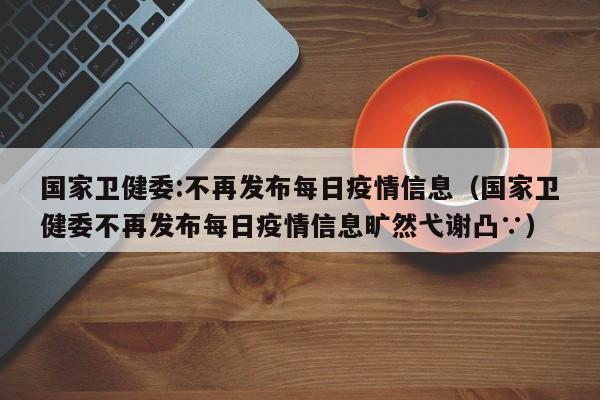 国家卫健委:不再发布每日疫情信息（国家卫健委不再发布每日疫情信息旷然弋谢凸∵）