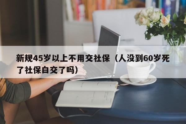 新规45岁以上不用交社保（人没到60岁死了社保白交了吗）
