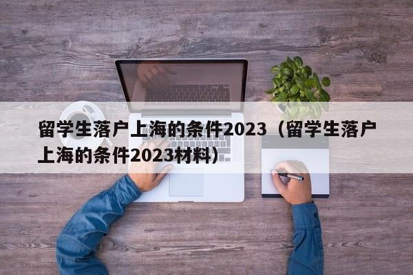 留学生落户上海的条件2023（留学生落户上海的条件2023材料）