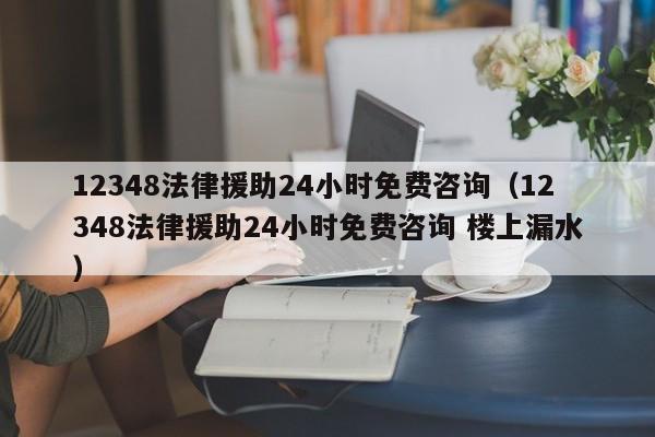 12348法律援助24小时免费咨询（12348法律援助24小时免费咨询 楼上漏水）