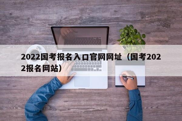 2022国考报名入口官网网址（国考2022报名网站）