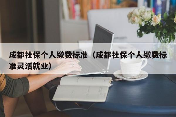 成都社保个人缴费标准（成都社保个人缴费标准灵活就业）