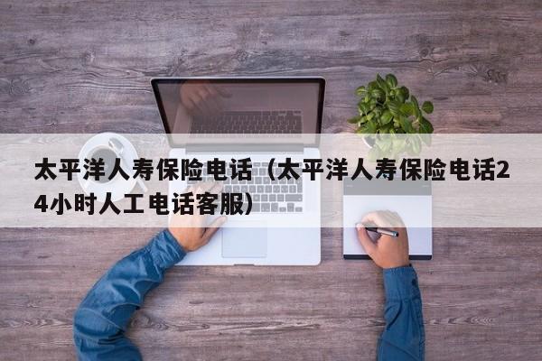 太平洋人寿保险电话（太平洋人寿保险电话24小时人工电话客服）