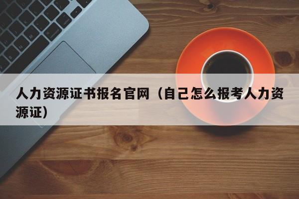 人力资源证书报名官网（自己怎么报考人力资源证）