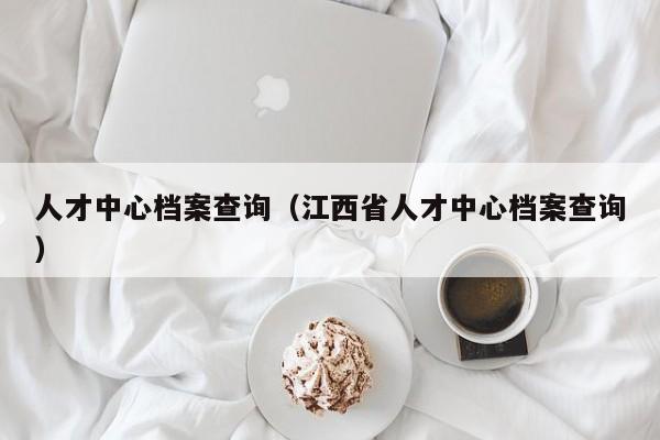 人才中心档案查询（江西省人才中心档案查询）