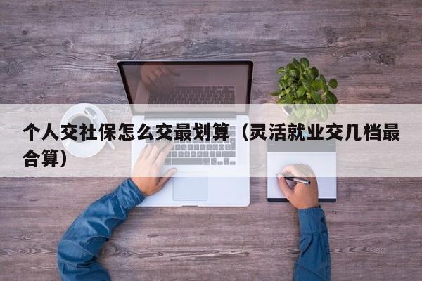 个人交社保怎么交最划算（灵活就业交几档最合算）