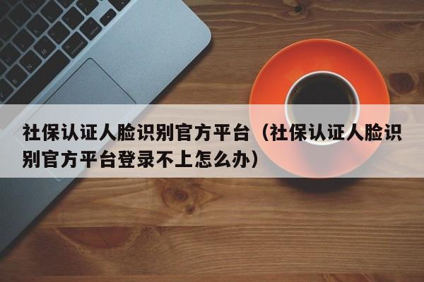 社保认证人脸识别官方平台（社保认证人脸识别官方平台登录不上怎么办）
