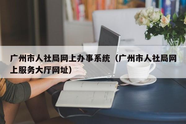 广州市人社局网上办事系统（广州市人社局网上服务大厅网址）