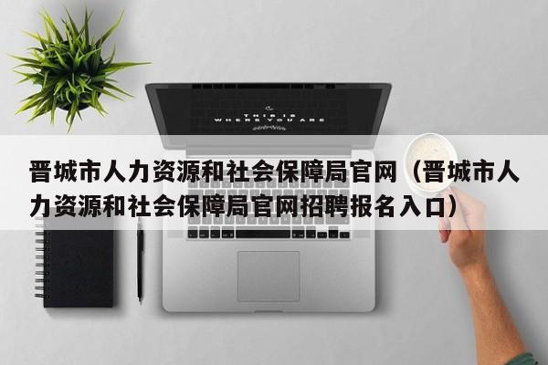 晋城市人力资源和社会保障局官网（晋城市人力资源和社会保障局官网招聘报名入口）
