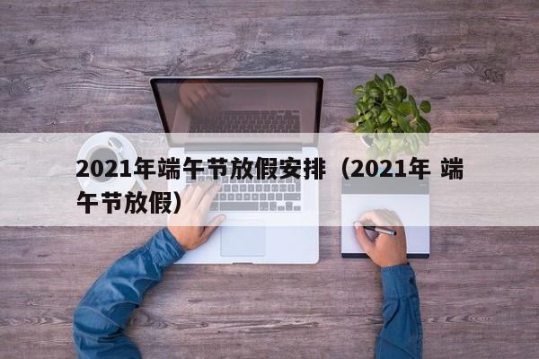 2021年端午节放假安排（2021年 端午节放假）