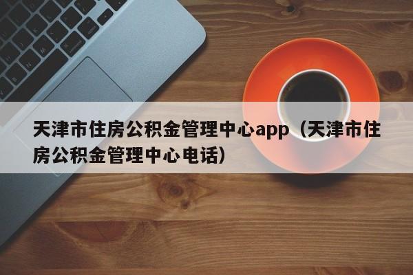 天津市住房公积金管理中心app（天津市住房公积金管理中心电话）