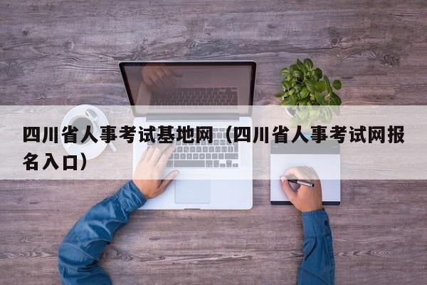 四川省人事考试基地网（四川省人事考试网报名入口）