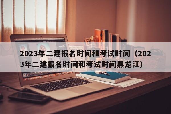 2023年二建报名时间和考试时间（2023年二建报名时间和考试时间黑龙江）