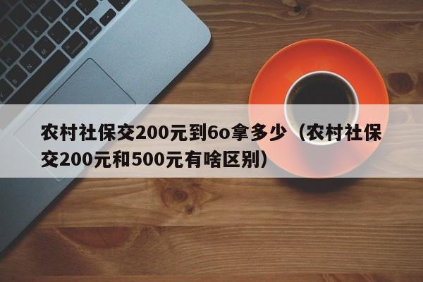 农村社保交200元到6o拿多少（农村社保交200元和500元有啥区别）