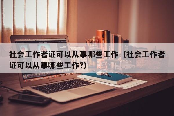 社会工作者证可以从事哪些工作（社会工作者证可以从事哪些工作?）