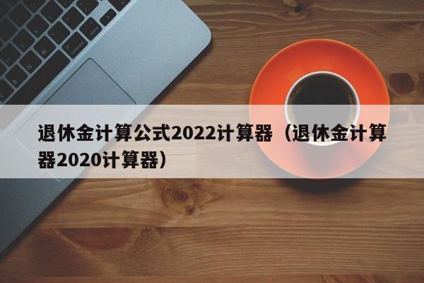 退休金计算公式2022计算器（退休金计算器2020计算器）