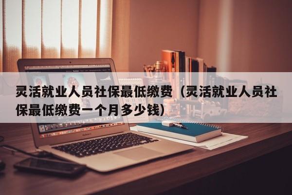 灵活就业人员社保最低缴费（灵活就业人员社保最低缴费一个月多少钱）