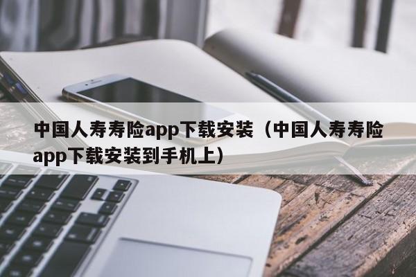 中国人寿寿险app下载安装（中国人寿寿险app下载安装到手机上）