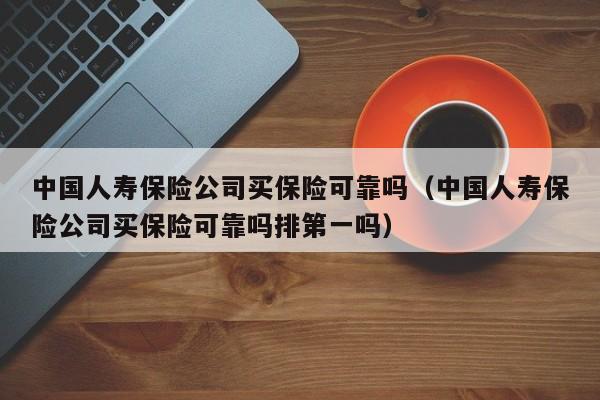 中国人寿保险公司买保险可靠吗（中国人寿保险公司买保险可靠吗排第一吗）