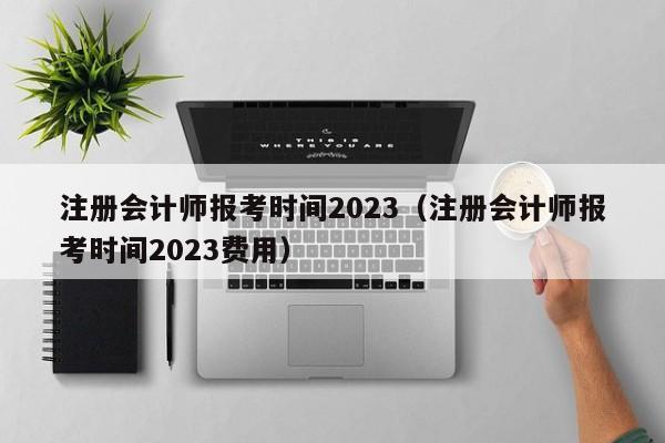 注册会计师报考时间2023（注册会计师报考时间2023费用）