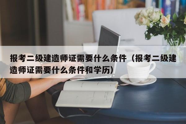 报考二级建造师证需要什么条件（报考二级建造师证需要什么条件和学历）