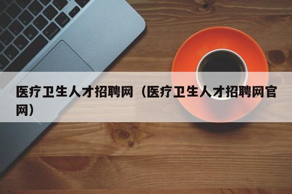 医疗卫生人才招聘网（医疗卫生人才招聘网官网）
