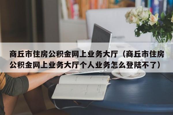 商丘市住房公积金网上业务大厅（商丘市住房公积金网上业务大厅个人业务怎么登陆不了）
