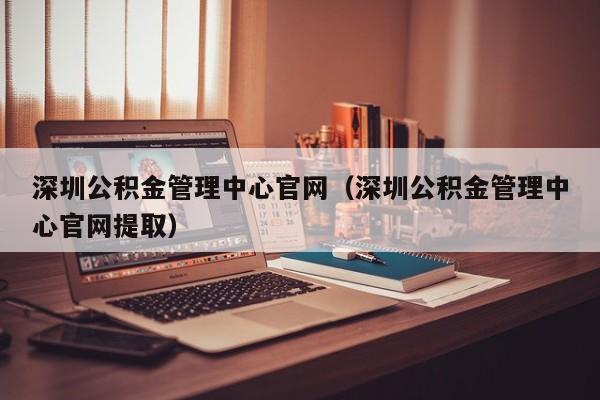 深圳公积金管理中心官网（深圳公积金管理中心官网提取）