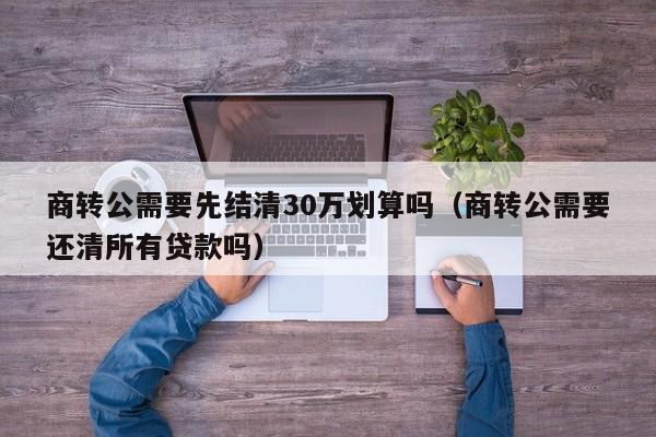 商转公需要先结清30万划算吗（商转公需要还清所有贷款吗）