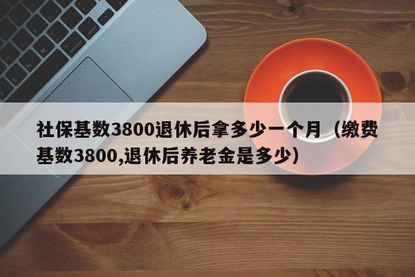 社保基数3800退休后拿多少一个月（缴费基数3800,退休后养老金是多少）